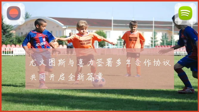 尤文图斯与喜力签署多年合作协议共同开启全新篇章