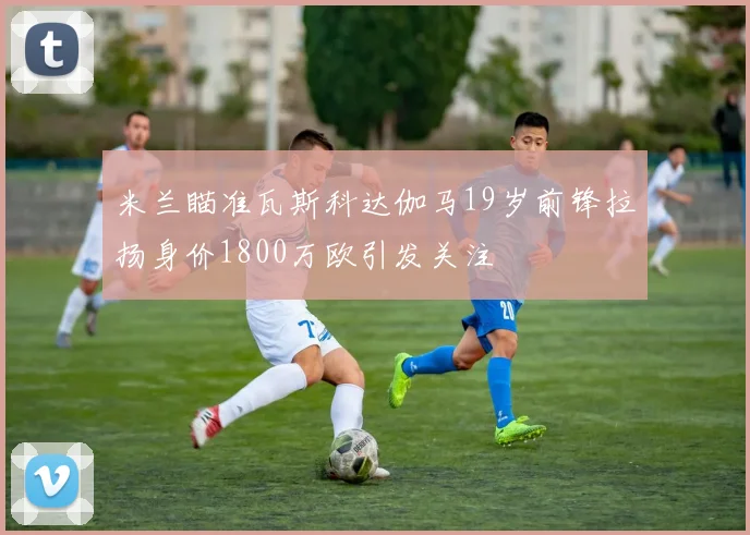 米兰瞄准瓦斯科达伽马19岁前锋拉扬身价1800万欧引发关注