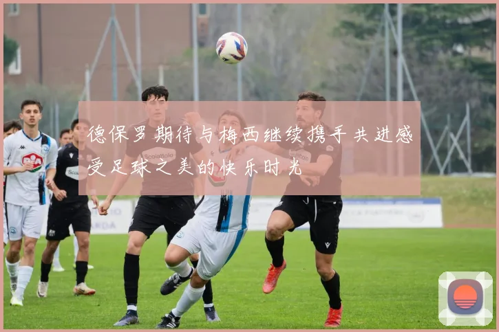 德保罗期待与梅西继续携手共进感受足球之美的快乐时光
