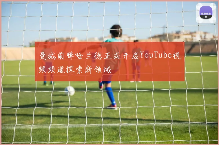曼城前锋哈兰德正式开启YouTube视频频道探索新领域