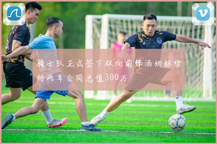 骑士队正式签下双向前锋汤姆林续约两年合同总值300万