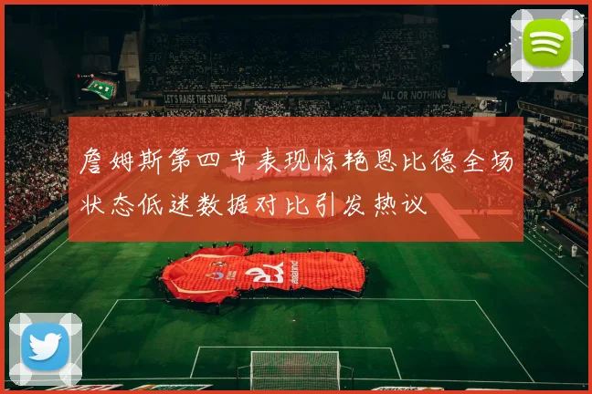詹姆斯第四节表现惊艳恩比德全场状态低迷数据对比引发热议