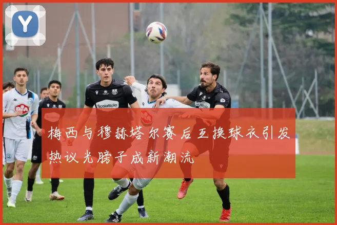 梅西与穆赫塔尔赛后互换球衣引发热议光膀子成新潮流