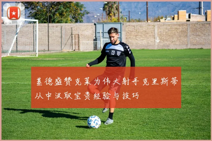 基德盛赞克莱为伟大射手克里斯蒂从中汲取宝贵经验与技巧