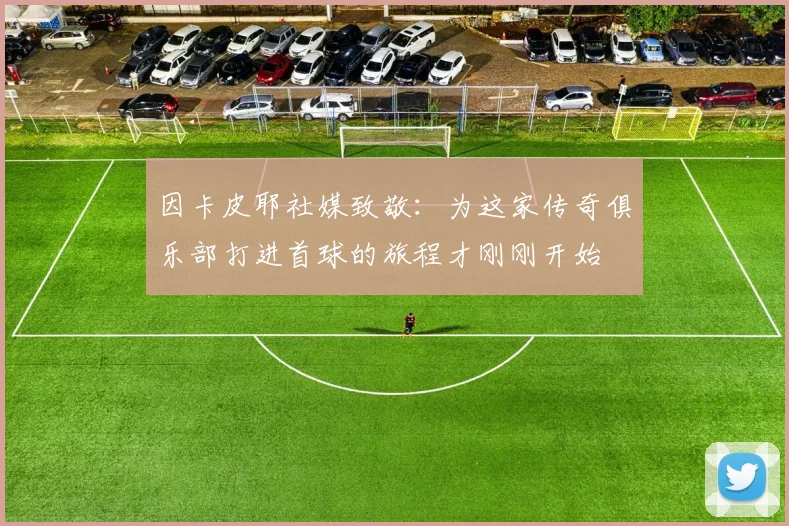 因卡皮耶社媒致敬：为这家传奇俱乐部打进首球的旅程才刚刚开始