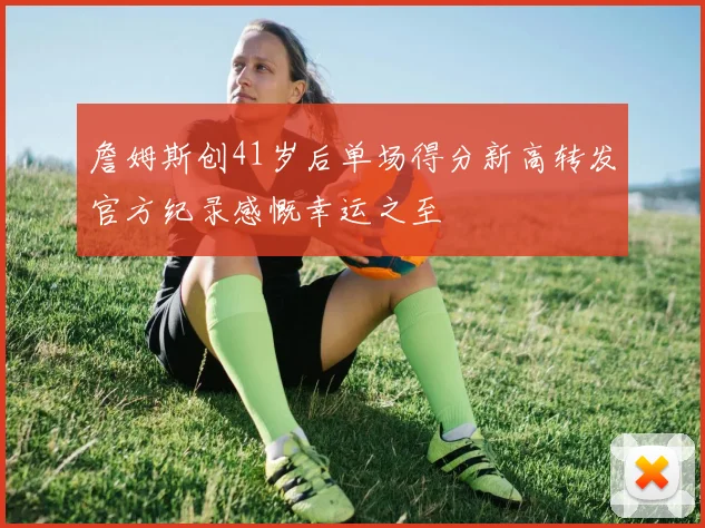 詹姆斯创41岁后单场得分新高转发官方纪录感慨幸运之至