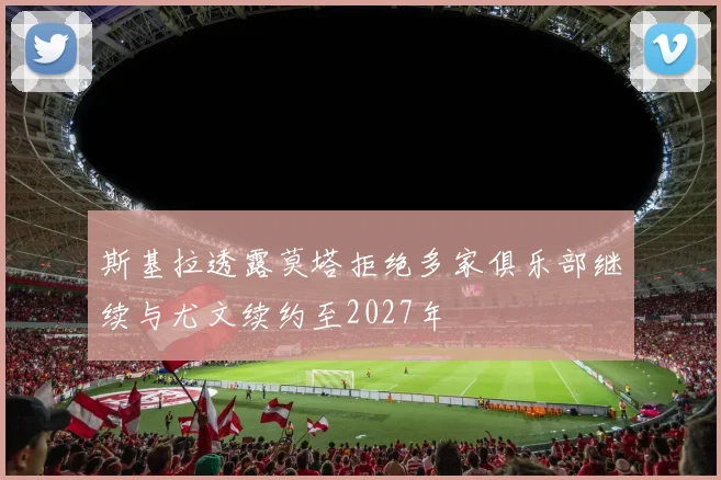 斯基拉透露莫塔拒绝多家俱乐部继续与尤文续约至2027年