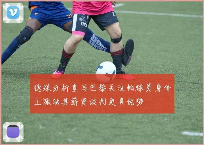 德媒分析皇马巴黎关注帕球员身价上涨助其薪资谈判更具优势
