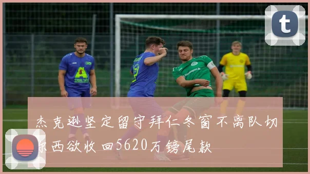 杰克逊坚定留守拜仁冬窗不离队切尔西欲收回5620万镑尾款