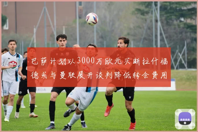 巴萨计划以3000万欧元买断拉什福德或与曼联展开谈判降低转会费用