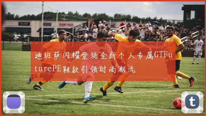 迪班萨闪耀登场全新个人专属GTFuturePE鞋款引领时尚潮流
