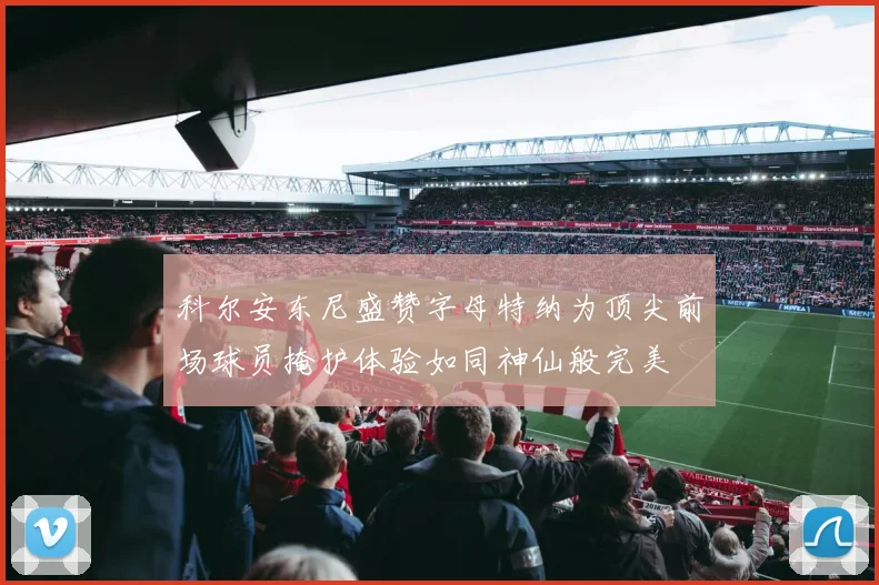 科尔安东尼盛赞字母特纳为顶尖前场球员掩护体验如同神仙般完美
