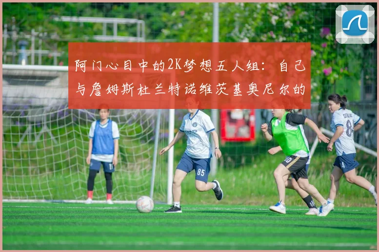阿门心目中的2K梦想五人组：自己与詹姆斯杜兰特诺维茨基奥尼尔的传奇组合