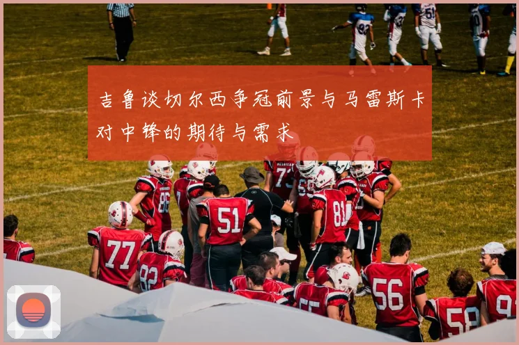 吉鲁谈切尔西争冠前景与马雷斯卡对中锋的期待与需求