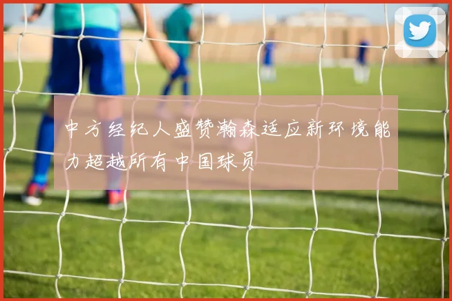 中方经纪人盛赞瀚森适应新环境能力超越所有中国球员